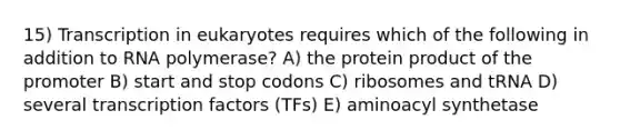 15) Transcription in eukaryotes requires which of the following in addition to RNA polymerase? A) the protein product of the promoter B) start and stop codons C) ribosomes and tRNA D) several transcription factors (TFs) E) aminoacyl synthetase