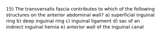 15) The transversalis fascia contributes to which of the following structures on the anterior abdominal wall? a) superficial inguinal ring b) deep inguinal ring c) inguinal ligament d) sac of an indirect inguinal hernia e) anterior wall of the inguinal canal