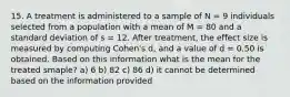 15. A treatment is administered to a sample of N = 9 individuals selected from a population with a mean of M = 80 and a standard deviation of s = 12. After treatment, the effect size is measured by computing Cohen's d, and a value of d = 0.50 is obtained. Based on this information what is the mean for the treated smaple? a) 6 b) 82 c) 86 d) it cannot be determined based on the information provided