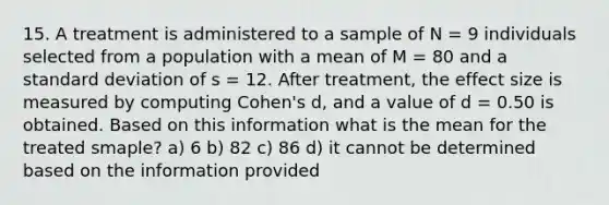 15. A treatment is administered to a sample of N = 9 individuals selected from a population with a mean of M = 80 and a standard deviation of s = 12. After treatment, the effect size is measured by computing Cohen's d, and a value of d = 0.50 is obtained. Based on this information what is the mean for the treated smaple? a) 6 b) 82 c) 86 d) it cannot be determined based on the information provided