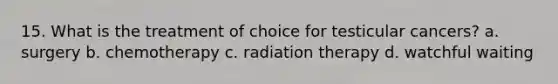 15. What is the treatment of choice for testicular cancers? a. surgery b. chemotherapy c. radiation therapy d. watchful waiting