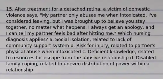 15. After treatment for a detached retina, a victim of domestic violence says, "My partner only abuses me when intoxicated. I've considered leaving, but I was brought up to believe you stay together, no matter what happens. I always get an apology, and I can tell my partner feels bad after hitting me." Which nursing diagnosis applies? a. Social isolation, related to lack of community support system b. Risk for injury, related to partner's physical abuse when intoxicated c. Deficient knowledge, related to resources for escape from the abusive relationship d. Disabled family coping, related to uneven distribution of power within a relationship