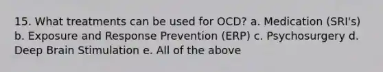 15. What treatments can be used for OCD? a. Medication (SRI's) b. Exposure and Response Prevention (ERP) c. Psychosurgery d. Deep Brain Stimulation e. All of the above