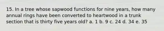 15. In a tree whose sapwood functions for nine years, how many annual rings have been converted to heartwood in a trunk section that is thirty five years old? a. 1 b. 9 c. 24 d. 34 e. 35