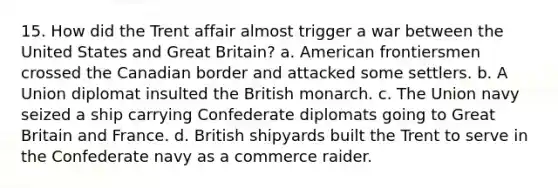 15. How did the Trent affair almost trigger a war between the United States and Great Britain? a. American frontiersmen crossed the Canadian border and attacked some settlers. b. A Union diplomat insulted the British monarch. c. The Union navy seized a ship carrying Confederate diplomats going to Great Britain and France. d. British shipyards built the Trent to serve in the Confederate navy as a commerce raider.