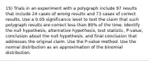 15) Trials in an experiment with a polygraph include 97 results that include 24 cases of wrong results and 73 cases of correct results. Use a 0.05 significance level to test the claim that such polygraph results are correct less than 80​% of the time. Identify the null​ hypothesis, alternative​ hypothesis, test​ statistic, P-value, conclusion about the null​ hypothesis, and final conclusion that addresses the original claim. Use the​ P-value method. Use the normal distribution as an approximation of the binomial distribution.