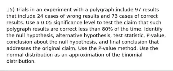 15) Trials in an experiment with a polygraph include 97 results that include 24 cases of wrong results and 73 cases of correct results. Use a 0.05 significance level to test the claim that such polygraph results are correct less than 80​% of the time. Identify the null​ hypothesis, alternative​ hypothesis, test​ statistic, P-value, conclusion about the null​ hypothesis, and final conclusion that addresses the original claim. Use the​ P-value method. Use the normal distribution as an approximation of the binomial distribution.