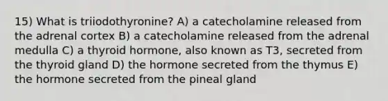 15) What is triiodothyronine? A) a catecholamine released from the adrenal cortex B) a catecholamine released from the adrenal medulla C) a thyroid hormone, also known as T3, secreted from the thyroid gland D) the hormone secreted from the thymus E) the hormone secreted from the pineal gland