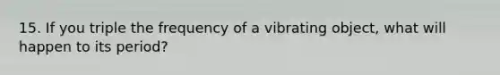 15. If you triple the frequency of a vibrating object, what will happen to its period?