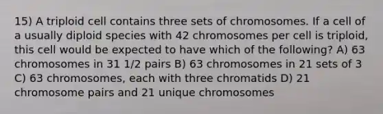 15) A triploid cell contains three sets of chromosomes. If a cell of a usually diploid species with 42 chromosomes per cell is triploid, this cell would be expected to have which of the following? A) 63 chromosomes in 31 1/2 pairs B) 63 chromosomes in 21 sets of 3 C) 63 chromosomes, each with three chromatids D) 21 chromosome pairs and 21 unique chromosomes