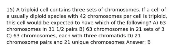 15) A triploid cell contains three sets of chromosomes. If a cell of a usually diploid species with 42 chromosomes per cell is triploid, this cell would be expected to have which of the following? A) 63 chromosomes in 31 1/2 pairs B) 63 chromosomes in 21 sets of 3 C) 63 chromosomes, each with three chromatids D) 21 chromosome pairs and 21 unique chromosomes Answer: B