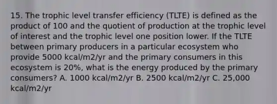 15. The trophic level transfer efficiency (TLTE) is defined as the product of 100 and the quotient of production at the trophic level of interest and the trophic level one position lower. If the TLTE between primary producers in a particular ecosystem who provide 5000 kcal/m2/yr and the primary consumers in this ecosystem is 20%, what is the energy produced by the primary consumers? A. 1000 kcal/m2/yr B. 2500 kcal/m2/yr C. 25,000 kcal/m2/yr