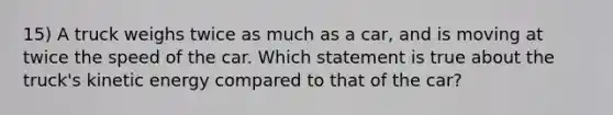 15) A truck weighs twice as much as a car, and is moving at twice the speed of the car. Which statement is true about the truck's kinetic energy compared to that of the car?