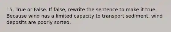 15. True or False. If false, rewrite the sentence to make it true. Because wind has a limited capacity to transport sediment, wind deposits are poorly sorted.