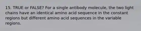 15. TRUE or FALSE? For a single antibody molecule, the two light chains have an identical amino acid sequence in the constant regions but different amino acid sequences in the variable regions.