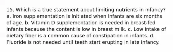 15. Which is a true statement about limiting nutrients in infancy? a. Iron supplementation is initiated when infants are six months of age. b. Vitamin D supplementation is needed in breast-fed infants because the content is low in breast milk. c. Low intake of dietary fiber is a common cause of constipation in infants. d. Fluoride is not needed until teeth start erupting in late infancy.