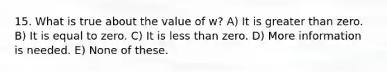 15. What is true about the value of w? A) It is greater than zero. B) It is equal to zero. C) It is less than zero. D) More information is needed. E) None of these.