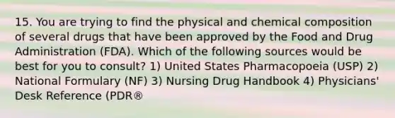 15. You are trying to find the physical and chemical composition of several drugs that have been approved by the Food and Drug Administration (FDA). Which of the following sources would be best for you to consult? 1) United States Pharmacopoeia (USP) 2) National Formulary (NF) 3) Nursing Drug Handbook 4) Physicians' Desk Reference (PDR®