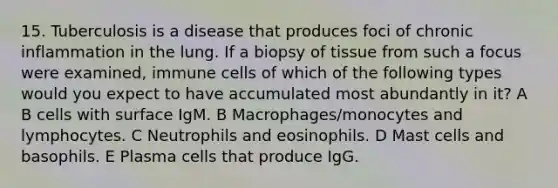 15. Tuberculosis is a disease that produces foci of chronic inflammation in the lung. If a biopsy of tissue from such a focus were examined, immune cells of which of the following types would you expect to have accumulated most abundantly in it? A B cells with surface IgM. B Macrophages/monocytes and lymphocytes. C Neutrophils and eosinophils. D Mast cells and basophils. E Plasma cells that produce IgG.