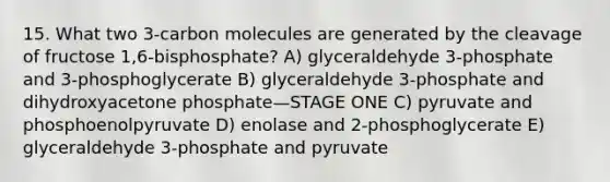 15. What two 3-carbon molecules are generated by the cleavage of fructose 1,6-bisphosphate? A) glyceraldehyde 3-phosphate and 3-phosphoglycerate B) glyceraldehyde 3-phosphate and dihydroxyacetone phosphate—STAGE ONE C) pyruvate and phosphoenolpyruvate D) enolase and 2-phosphoglycerate E) glyceraldehyde 3-phosphate and pyruvate