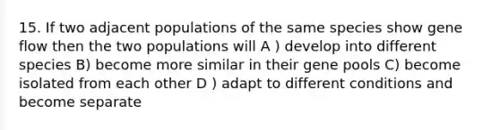 15. If two adjacent populations of the same species show <a href='https://www.questionai.com/knowledge/kXUaxaYhhJ-gene-flow' class='anchor-knowledge'>gene flow</a> then the two populations will A ) develop into different species B) become more similar in their gene pools C) become isolated from each other D ) adapt to different conditions and become separate