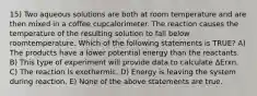 15) Two aqueous solutions are both at room temperature and are then mixed in a coffee cupcalorimeter. The reaction causes the temperature of the resulting solution to fall below roomtemperature. Which of the following statements is TRUE? A) The products have a lower potential energy than the reactants. B) This type of experiment will provide data to calculate ΔErxn. C) The reaction is exothermic. D) Energy is leaving the system during reaction. E) None of the above statements are true.