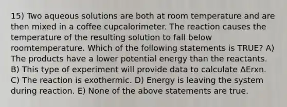 15) Two aqueous solutions are both at room temperature and are then mixed in a coffee cupcalorimeter. The reaction causes the temperature of the resulting solution to fall below roomtemperature. Which of the following statements is TRUE? A) The products have a lower potential energy than the reactants. B) This type of experiment will provide data to calculate ΔErxn. C) The reaction is exothermic. D) Energy is leaving the system during reaction. E) None of the above statements are true.