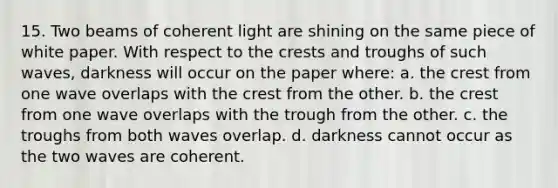 15. Two beams of coherent light are shining on the same piece of white paper. With respect to the crests and troughs of such waves, darkness will occur on the paper where: a. the crest from one wave overlaps with the crest from the other. b. the crest from one wave overlaps with the trough from the other. c. the troughs from both waves overlap. d. darkness cannot occur as the two waves are coherent.