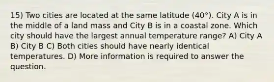 15) Two cities are located at the same latitude (40°). City A is in the middle of a land mass and City B is in a coastal zone. Which city should have the largest annual temperature range? A) City A B) City B C) Both cities should have nearly identical temperatures. D) More information is required to answer the question.