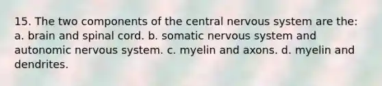 15. The two components of the central <a href='https://www.questionai.com/knowledge/kThdVqrsqy-nervous-system' class='anchor-knowledge'>nervous system</a> are the: a. brain and spinal cord. b. somatic nervous system and autonomic nervous system. c. myelin and axons. d. myelin and dendrites.