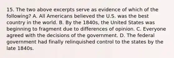 15. The two above excerpts serve as evidence of which of the following? A. All Americans believed the U.S. was the best country in the world. B. By the 1840s, the United States was beginning to fragment due to differences of opinion. C. Everyone agreed with the decisions of the government. D. The federal government had finally relinquished control to the states by the late 1840s.