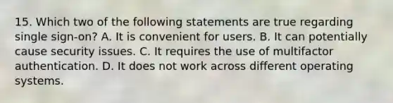 15. Which two of the following statements are true regarding single sign-on? A. It is convenient for users. B. It can potentially cause security issues. C. It requires the use of multifactor authentication. D. It does not work across different operating systems.