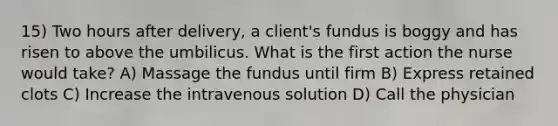 15) Two hours after delivery, a client's fundus is boggy and has risen to above the umbilicus. What is the first action the nurse would take? A) Massage the fundus until firm B) Express retained clots C) Increase the intravenous solution D) Call the physician