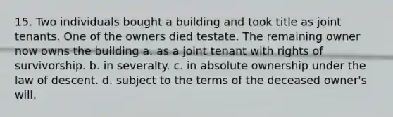 15. Two individuals bought a building and took title as joint tenants. One of the owners died testate. The remaining owner now owns the building a. as a joint tenant with rights of survivorship. b. in severalty. c. in absolute ownership under the law of descent. d. subject to the terms of the deceased owner's will.