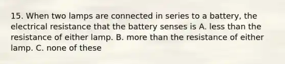 15. When two lamps are connected in series to a battery, the electrical resistance that the battery senses is A. less than the resistance of either lamp. B. more than the resistance of either lamp. C. none of these