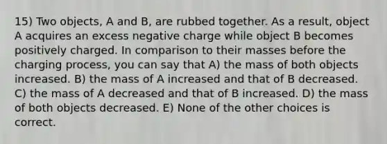 15) Two objects, A and B, are rubbed together. As a result, object A acquires an excess negative charge while object B becomes positively charged. In comparison to their masses before the charging process, you can say that A) the mass of both objects increased. B) the mass of A increased and that of B decreased. C) the mass of A decreased and that of B increased. D) the mass of both objects decreased. E) None of the other choices is correct.