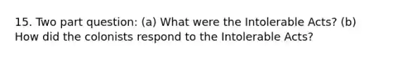 15. Two part question: (a) What were the Intolerable Acts? (b) How did the colonists respond to the Intolerable Acts?