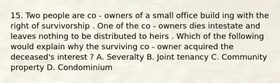 15. Two people are co - owners of a small office build ing with the right of survivorship . One of the co - owners dies intestate and leaves nothing to be distributed to heirs . Which of the following would explain why the surviving co - owner acquired the deceased's interest ? A. Severalty B. Joint tenancy C. Community property D. Condominium