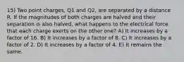 15) Two point charges, Q1 and Q2, are separated by a distance R. If the magnitudes of both charges are halved and their separation is also halved, what happens to the electrical force that each charge exerts on the other one? A) It increases by a factor of 16. B) It increases by a factor of 8. C) It increases by a factor of 2. D) It increases by a factor of 4. E) It remains the same.