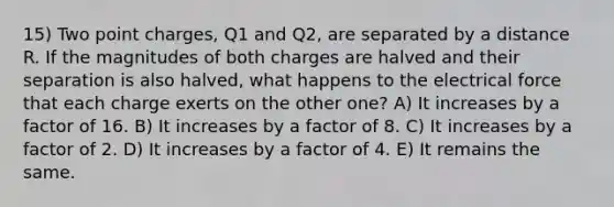 15) Two point charges, Q1 and Q2, are separated by a distance R. If the magnitudes of both charges are halved and their separation is also halved, what happens to the electrical force that each charge exerts on the other one? A) It increases by a factor of 16. B) It increases by a factor of 8. C) It increases by a factor of 2. D) It increases by a factor of 4. E) It remains the same.