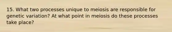 15. What two processes unique to meiosis are responsible for genetic variation? At what point in meiosis do these processes take place?