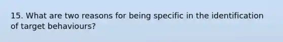 15. What are two reasons for being specific in the identification of target behaviours?