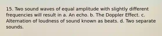 15. Two sound waves of equal amplitude with slightly different frequencies will result in a. An echo. b. The Doppler Effect. c. Alternation of loudness of sound known as beats. d. Two separate sounds.