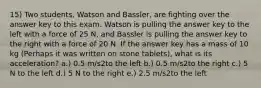 15) Two students, Watson and Bassler, are fighting over the answer key to this exam. Watson is pulling the answer key to the left with a force of 25 N, and Bassler is pulling the answer key to the right with a force of 20 N. If the answer key has a mass of 10 kg (Perhaps it was written on stone tablets), what is its acceleration? a.) 0.5 m/s2to the left b.) 0.5 m/s2to the right c.) 5 N to the left d.) 5 N to the right e.) 2.5 m/s2to the left