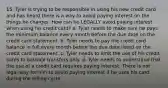 15. Tyler is trying to be responsible in using his new credit card and has heard there is a way to avoid paying interest on the things he charges. How can he LEGALLY avoid paying interest when using his credit card? a. Tyler needs to make sure he pays the minimum balance every month before the due date on the credit card statement. b. Tyler needs to pay the credit card balance in full every month before the due date listed on the credit card statement. c. Tyler needs to limit the use of his credit cards to balance transfers only. d. Tyler needs to understand that the use of a credit card requires paying interest. There is not legal way for him to avoid paying interest if he uses his card during the billing cycle.