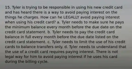 15. Tyler is trying to be responsible in using his new credit card and has heard there is a way to avoid paying interest on the things he charges. How can he LEGALLY avoid paying interest when using his credit card? a. Tyler needs to make sure he pays the minimum balance every month before the due date on the credit card statement. b. Tyler needs to pay the credit card balance in full every month before the due date listed on the credit card statement. c. Tyler needs to limit the use of his credit cards to balance transfers only. d. Tyler needs to understand that the use of a credit card requires paying interest. There is not legal way for him to avoid paying interest if he uses his card during the billing cycle.