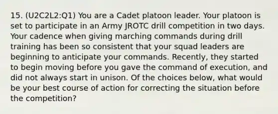 15. (U2C2L2:Q1) You are a Cadet platoon leader. Your platoon is set to participate in an Army JROTC drill competition in two days. Your cadence when giving marching commands during drill training has been so consistent that your squad leaders are beginning to anticipate your commands. Recently, they started to begin moving before you gave the command of execution, and did not always start in unison. Of the choices below, what would be your best course of action for correcting the situation before the competition?