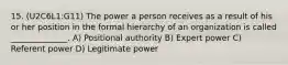 15. (U2C6L1:G11) The power a person receives as a result of his or her position in the formal hierarchy of an organization is called ______________. A) Positional authority B) Expert power C) Referent power D) Legitimate power