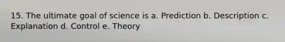 15. The ultimate goal of science is a. Prediction b. Description c. Explanation d. Control e. Theory