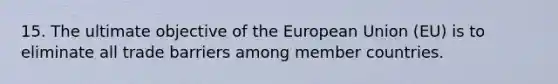 15. The ultimate objective of the European Union (EU) is to eliminate all trade barriers among member countries.